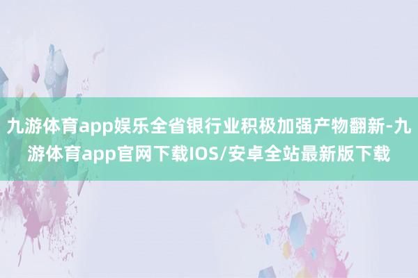 九游体育app娱乐全省银行业积极加强产物翻新-九游体育app官网下载IOS/安卓全站最新版下载