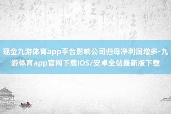 现金九游体育app平台影响公司归母净利润增多-九游体育app官网下载IOS/安卓全站最新版下载