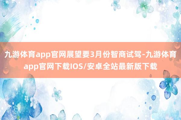 九游体育app官网展望要3月份智商试驾-九游体育app官网下载IOS/安卓全站最新版下载