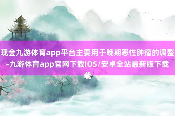 现金九游体育app平台主要用于晚期恶性肿瘤的调整-九游体育app官网下载IOS/安卓全站最新版下载