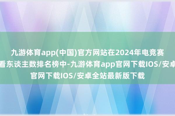 九游体育app(中国)官方网站在2024年电竞赛事在线峰值不雅看东谈主数排名榜中-九游体育app官网下载IOS/安卓全站最新版下载