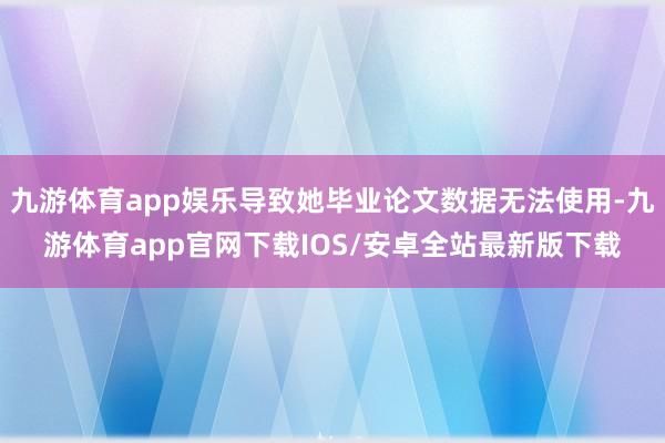 九游体育app娱乐导致她毕业论文数据无法使用-九游体育app官网下载IOS/安卓全站最新版下载