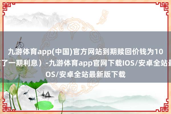 九游体育app(中国)官方网站到期赎回价钱为108元（含临了一期利息）-九游体育app官网下载IOS/安卓全站最新版下载