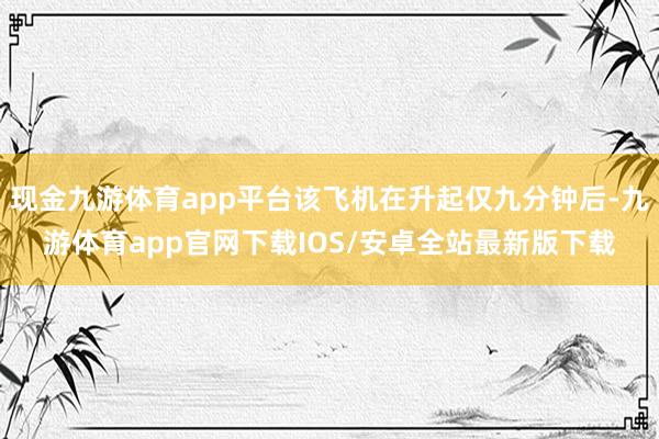 现金九游体育app平台该飞机在升起仅九分钟后-九游体育app官网下载IOS/安卓全站最新版下载