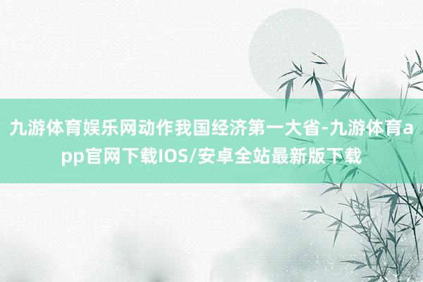 九游体育娱乐网动作我国经济第一大省-九游体育app官网下载IOS/安卓全站最新版下载