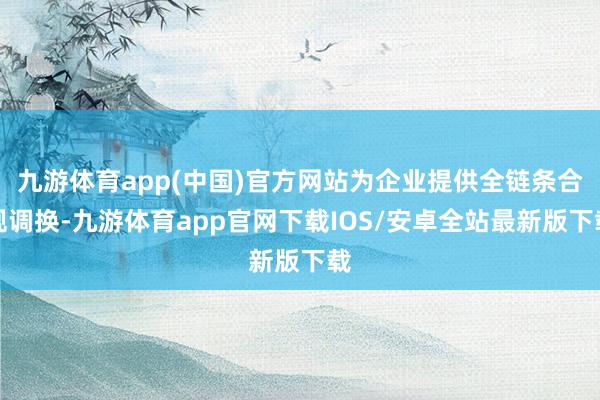 九游体育app(中国)官方网站为企业提供全链条合规调换-九游体育app官网下载IOS/安卓全站最新版下载